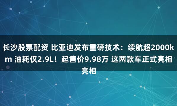 长沙股票配资 比亚迪发布重磅技术：续航超2000km 油耗仅2.9L！起售价9.98万 这两款车正式亮相
