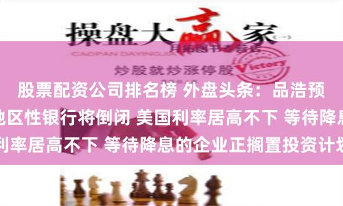 股票配资公司排名榜 外盘头条：品浩预警美国恐有更多地区性银行将倒闭 美国利率居高不下 等待降息的企业正搁置投资计划