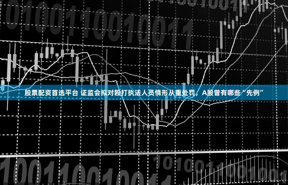 股票配资首选平台 证监会拟对殴打执法人员情形从重处罚，A股曾有哪些“先例”