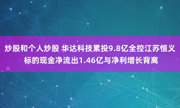 炒股和个人炒股 华达科技累投9.8亿全控江苏恒义 标的现金净流出1.46亿与净利增长背离