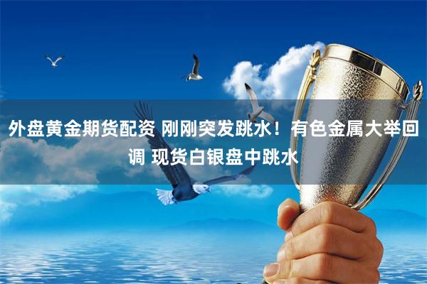 外盘黄金期货配资 刚刚突发跳水！有色金属大举回调 现货白银盘中跳水