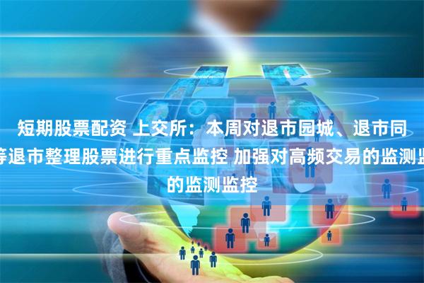 短期股票配资 上交所：本周对退市园城、退市同达等退市整理股票进行重点监控 加强对高频交易的监测监控