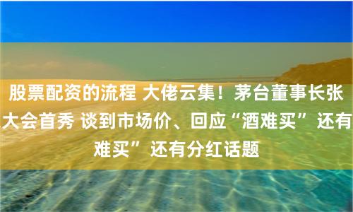 股票配资的流程 大佬云集！茅台董事长张德芹股东大会首秀 谈到市场价、回应“酒难买” 还有分红话题