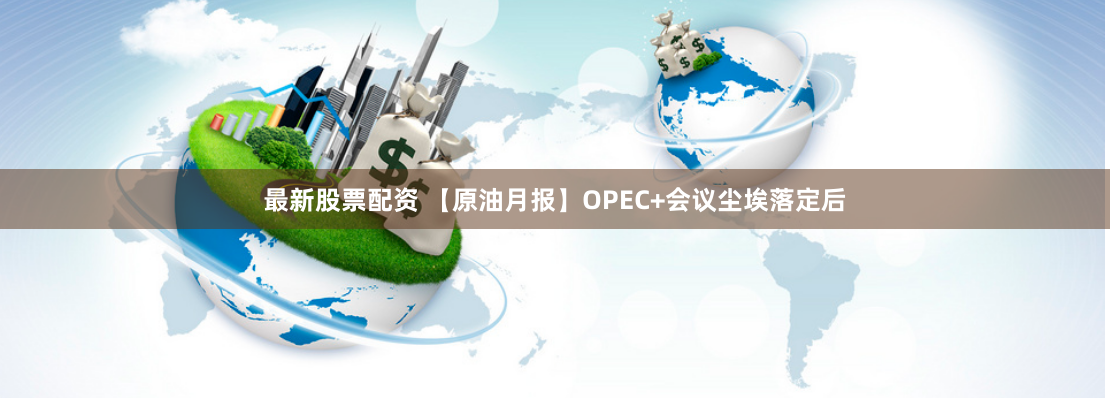 最新股票配资 【原油月报】OPEC+会议尘埃落定后