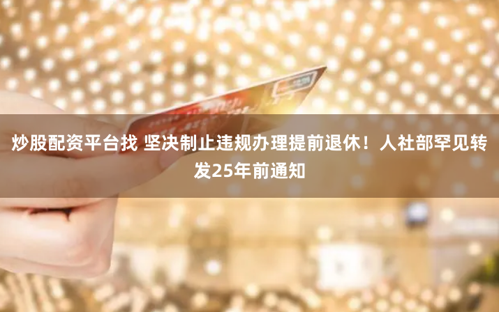 炒股配资平台找 坚决制止违规办理提前退休！人社部罕见转发25年前通知
