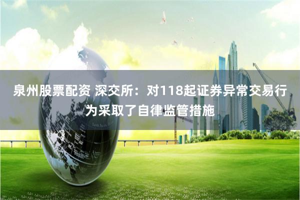 泉州股票配资 深交所：对118起证券异常交易行为采取了自律监管措施