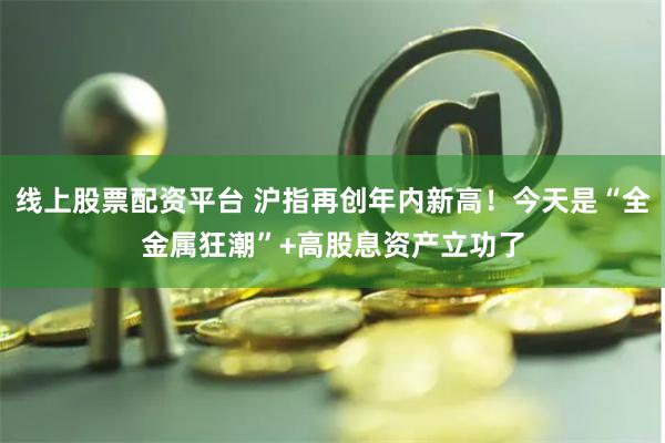 线上股票配资平台 沪指再创年内新高！今天是“全金属狂潮”+高股息资产立功了