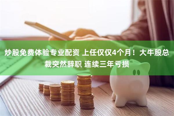 炒股免费体验专业配资 上任仅仅4个月！大牛股总裁突然辞职 连续三年亏损