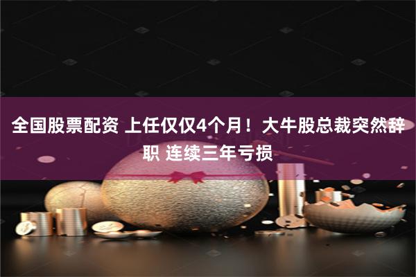 全国股票配资 上任仅仅4个月！大牛股总裁突然辞职 连续三年亏损