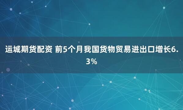 运城期货配资 前5个月我国货物贸易进出口增长6.3%