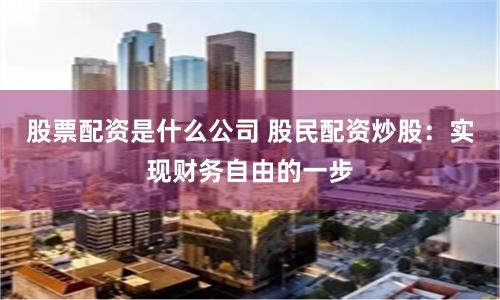 股票配资是什么公司 股民配资炒股：实现财务自由的一步