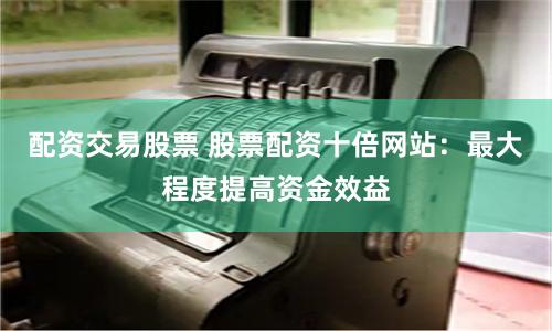 配资交易股票 股票配资十倍网站：最大程度提高资金效益