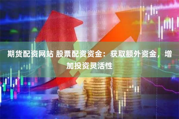 期货配资网站 股票配资资金：获取额外资金，增加投资灵活性