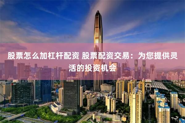 股票怎么加杠杆配资 股票配资交易：为您提供灵活的投资机会