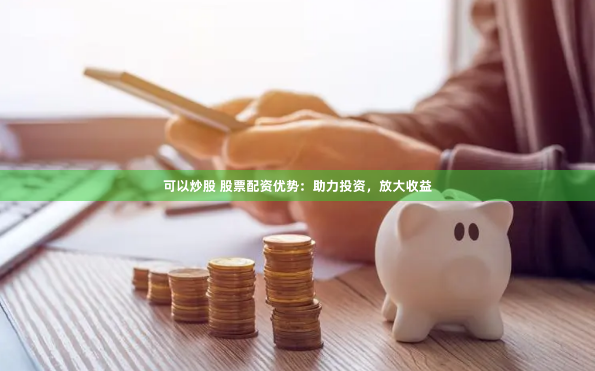 可以炒股 股票配资优势：助力投资，放大收益