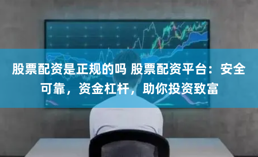 股票配资是正规的吗 股票配资平台：安全可靠，资金杠杆，助你投资致富