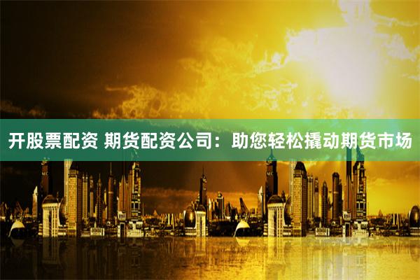 开股票配资 期货配资公司：助您轻松撬动期货市场